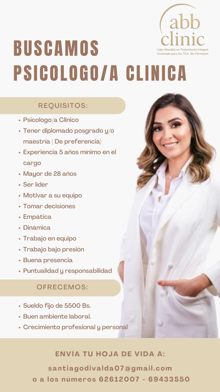 BUSCAMOS  PSICOLOGO/A CLINICA  REQUISITOS:  • Psicologo/a Clinico  • Tener diplomado posgrado y/o maestría (De preferencia)  • Experiencia 5 años mínimo en el cargo  • Mayor de 28 años  • Ser líder  • Motivar a su equipo  • Tomar decisiones  • Empática  • Dinámica  • Trabajo en equipo  • Trabajo bajo presión  • Buena presencia  • Puntualidad y responsabilidad  OFRECEMOS:  • Sueldo fijo de 5500 Bs.  • Buen ambiente laboral.  • Crecimiento profesional y personal  ENVÍA TU HOJA DE VIDA A:  santiagodivalda07@gmail.com  o a los números 62612007 - 69433550